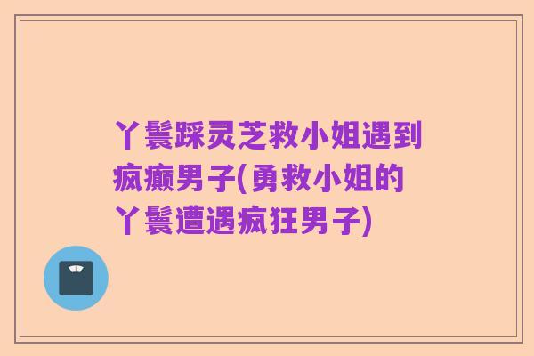 丫鬟踩灵芝救小姐遇到疯癫男子(勇救小姐的丫鬟遭遇疯狂男子)