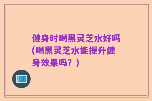 健身时喝黑灵芝水好吗(喝黑灵芝水能提升健身效果吗?)