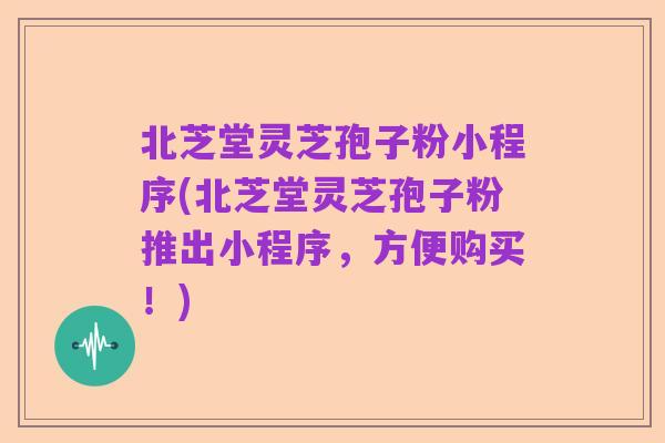 北芝堂灵芝孢子粉小程序(北芝堂灵芝孢子粉推出小程序，方便购买！)