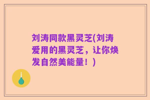 刘涛同款黑灵芝(刘涛爱用的黑灵芝，让你焕发自然美能量！)