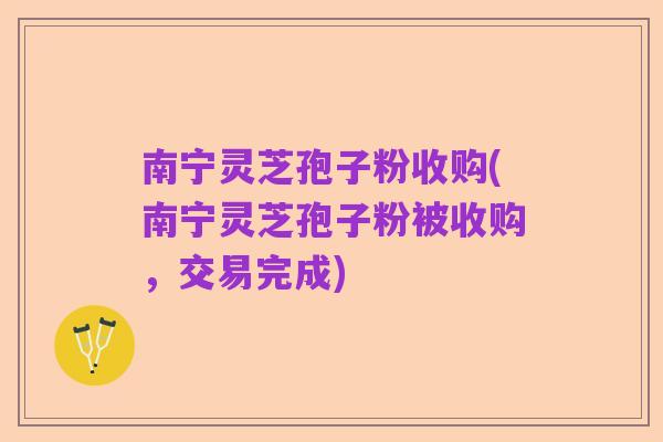 南宁灵芝孢子粉收购(南宁灵芝孢子粉被收购，交易完成)