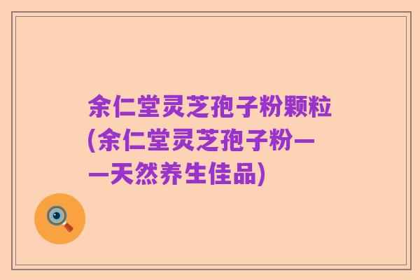 余仁堂灵芝孢子粉颗粒(余仁堂灵芝孢子粉——天然养生佳品)