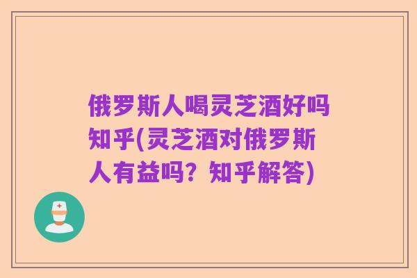俄罗斯人喝灵芝酒好吗知乎(灵芝酒对俄罗斯人有益吗？知乎解答)