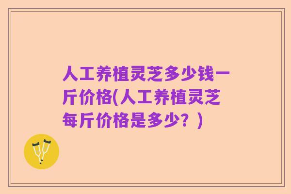 人工养植灵芝多少钱一斤价格(人工养植灵芝每斤价格是多少？)