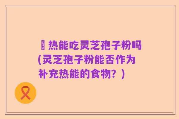 內热能吃灵芝孢子粉吗(灵芝孢子粉能否作为补充热能的食物?)