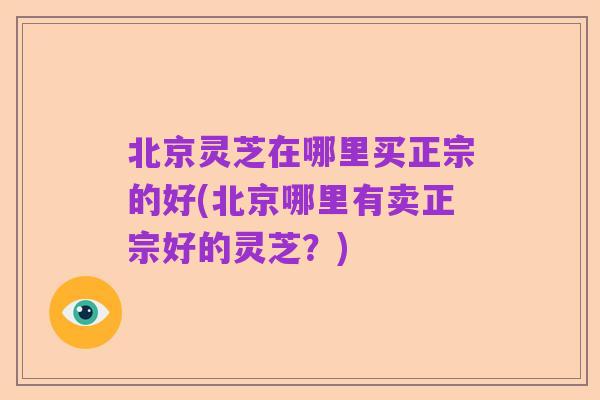 北京灵芝在哪里买正宗的好(北京哪里有卖正宗好的灵芝？)