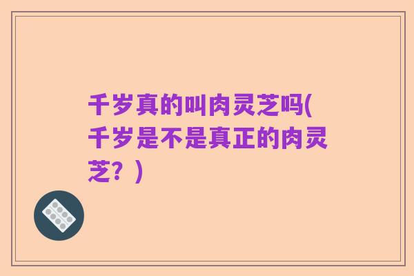 千岁真的叫肉灵芝吗(千岁是不是真正的肉灵芝？)