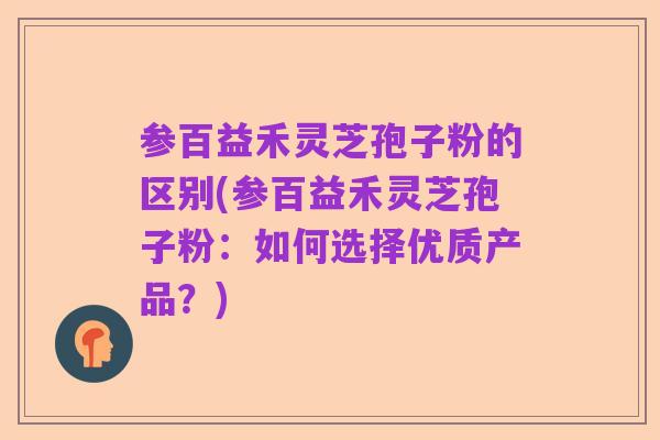 参百益禾灵芝孢子粉的区别(参百益禾灵芝孢子粉：如何选择优质产品？)