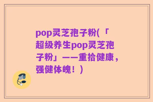 pop灵芝孢子粉(「超级养生pop灵芝孢子粉」——重拾健康,强健体魄!)