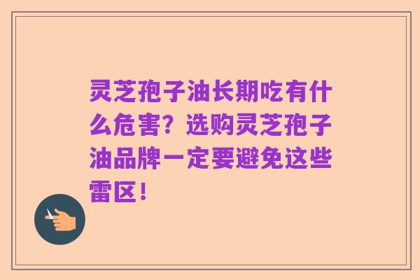 灵芝孢子油长期吃有什么危害?选购灵芝孢子油品牌一定要避免这些雷区!