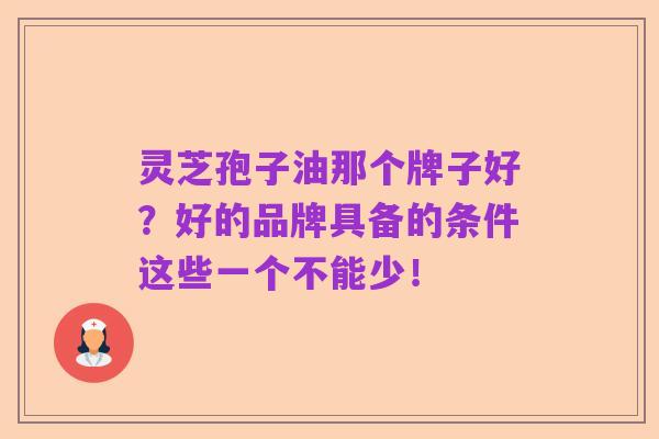 灵芝孢子油那个牌子好？好的品牌具备的条件这些一个不能少！