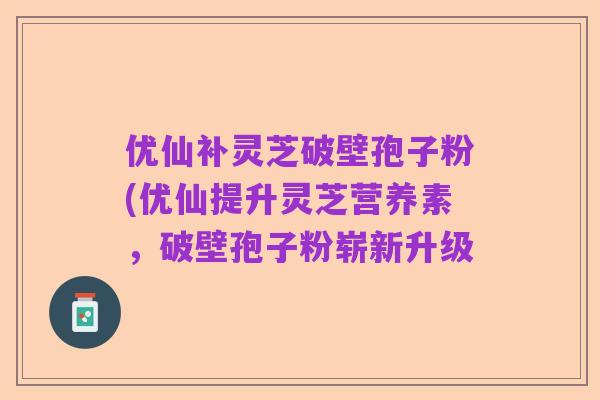优仙补灵芝破壁孢子粉(优仙提升灵芝营养素,破壁孢子粉崭新升级