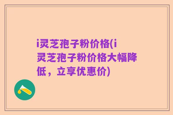 i灵芝孢子粉价格(i灵芝孢子粉价格大幅降低，立享优惠价)