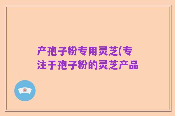 产孢子粉专用灵芝(专注于孢子粉的灵芝产品