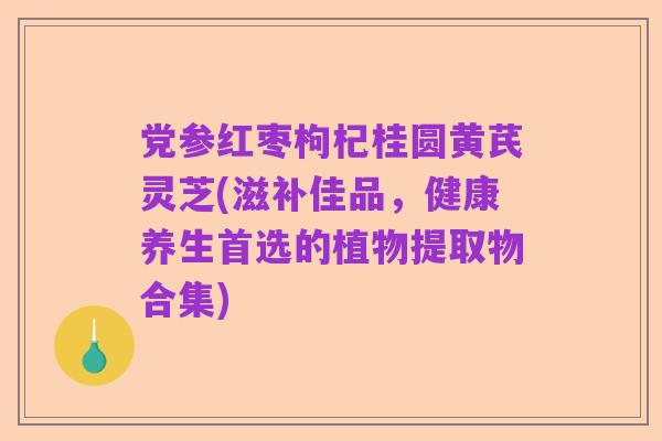 党参红枣枸杞桂圆黄芪灵芝(滋补佳品,健康养生首选的植物提取物合集)