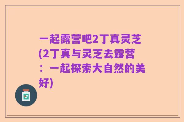 一起露营吧2丁真灵芝(2丁真与灵芝去露营:一起探索大自然的美好)
