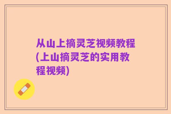 从山上摘灵芝视频教程(上山摘灵芝的实用教程视频)