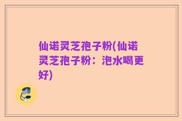 仙诺灵芝孢子粉(仙诺灵芝孢子粉：泡水喝更好)
