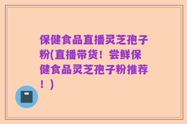 保健食品直播灵芝孢子粉(直播带货!尝鲜保健食品灵芝孢子粉推荐!)