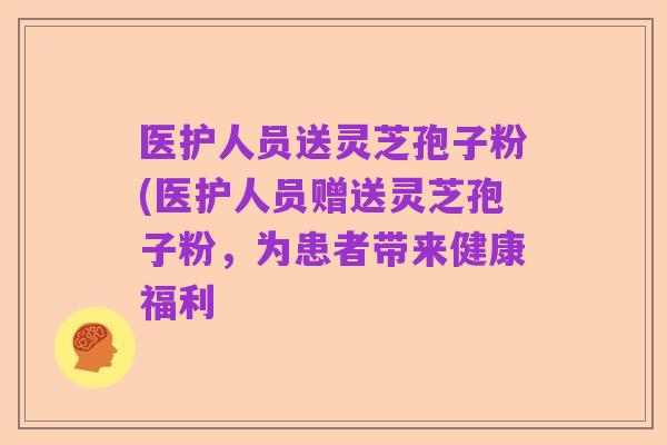 医护人员送灵芝孢子粉(医护人员赠送灵芝孢子粉,为患者带来健康福利