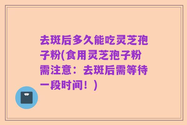 去斑后多久能吃灵芝孢子粉(食用灵芝孢子粉需注意:去斑后需等待一段时间!)