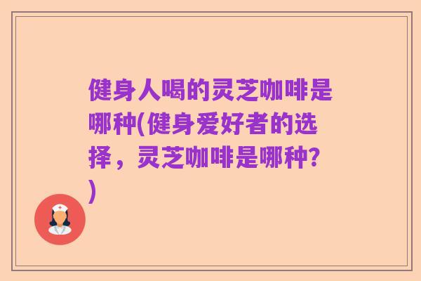健身人喝的灵芝咖啡是哪种(健身爱好者的选择,灵芝咖啡是哪种?)