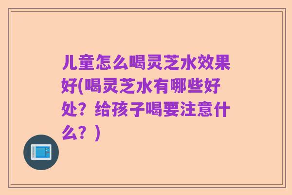 儿童怎么喝灵芝水效果好(喝灵芝水有哪些好处？给孩子喝要注意什么？)