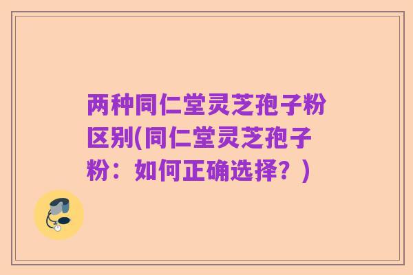 两种同仁堂灵芝孢子粉区别(同仁堂灵芝孢子粉:如何正确选择?)