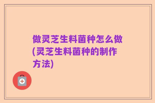 做灵芝生料菌种怎么做(灵芝生料菌种的制作方法)