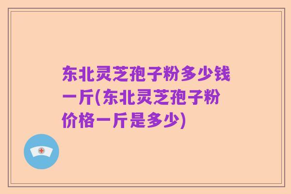 东北灵芝孢子粉多少钱一斤(东北灵芝孢子粉价格一斤是多少)
