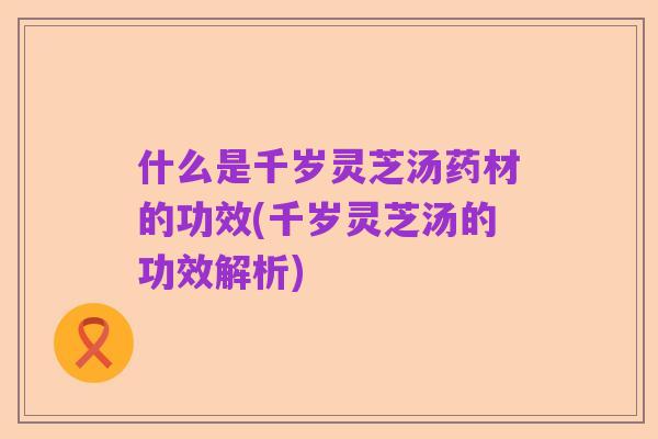 什么是千岁灵芝汤药材的功效(千岁灵芝汤的功效解析)