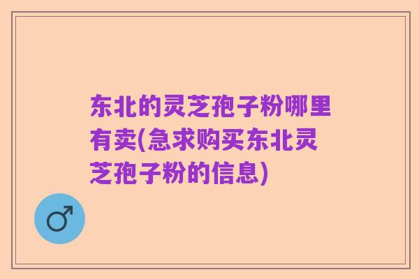 东北的灵芝孢子粉哪里有卖(急求购买东北灵芝孢子粉的信息)