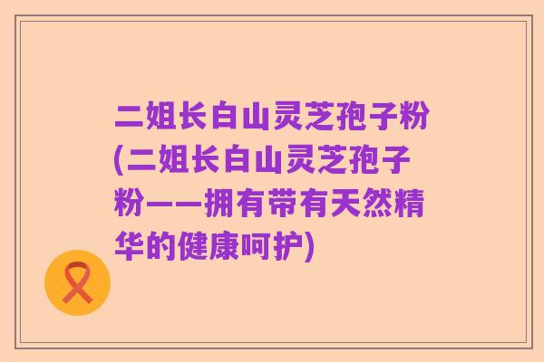 二姐长白山灵芝孢子粉(二姐长白山灵芝孢子粉——拥有带有天然精华的健康呵护)