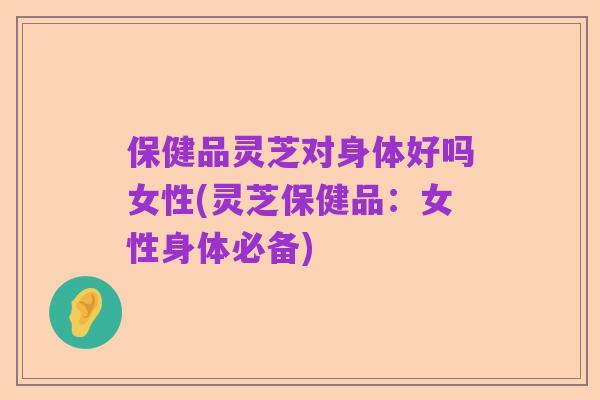 保健品灵芝对身体好吗女性(灵芝保健品:女性身体必备)