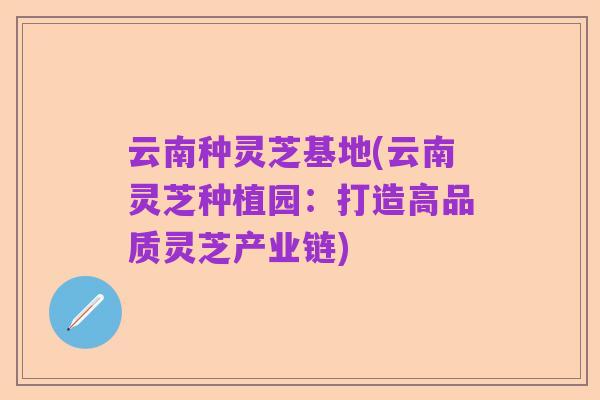 云南种灵芝基地(云南灵芝种植园:打造高品质灵芝产业链)