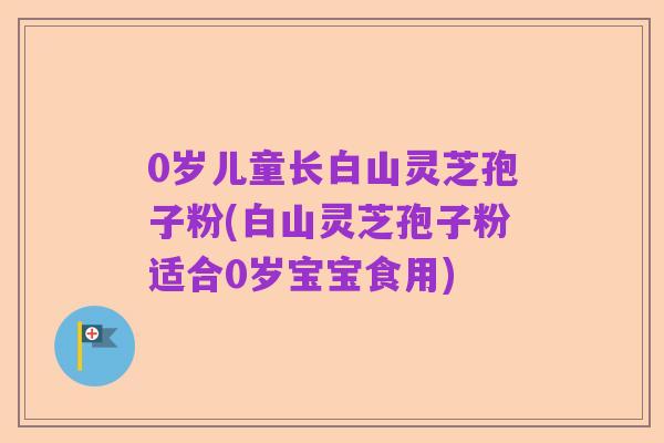 0岁儿童长白山灵芝孢子粉(白山灵芝孢子粉适合0岁宝宝食用)