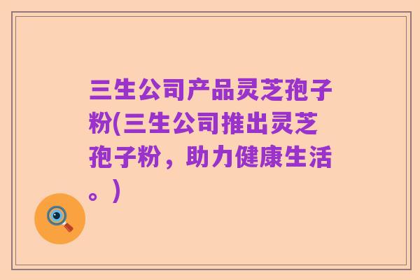 三生公司产品灵芝孢子粉(三生公司推出灵芝孢子粉，助力健康生活。)