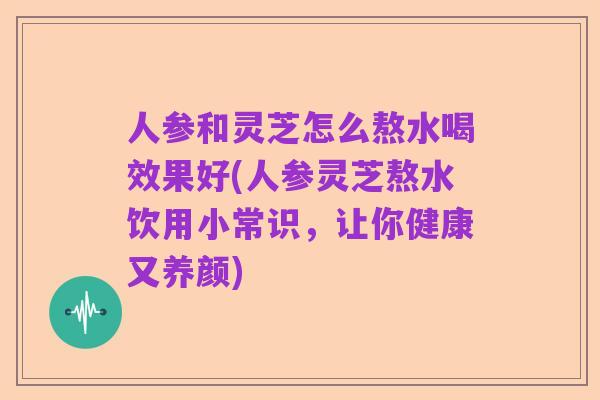 人参和灵芝怎么熬水喝效果好(人参灵芝熬水饮用小常识，让你健康又养颜)