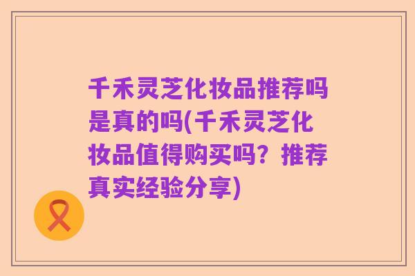 千禾灵芝化妆品推荐吗是真的吗(千禾灵芝化妆品值得购买吗？推荐真实经验分享)