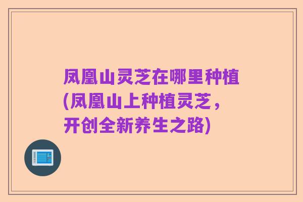 凤凰山灵芝在哪里种植(凤凰山上种植灵芝，开创全新养生之路)