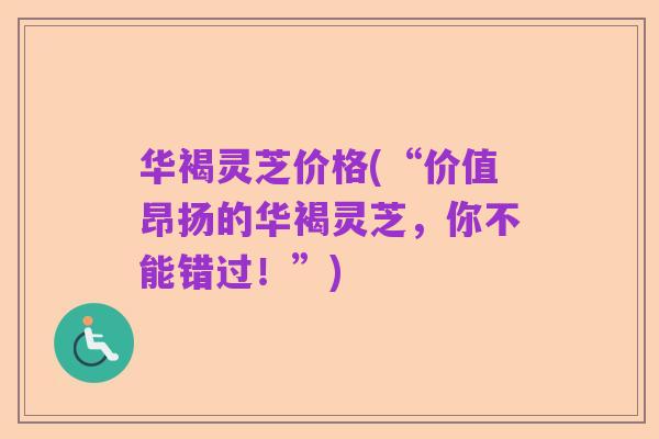华褐灵芝价格(“价值昂扬的华褐灵芝,你不能错过!”)