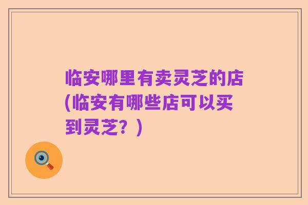 临安哪里有卖灵芝的店(临安有哪些店可以买到灵芝?)