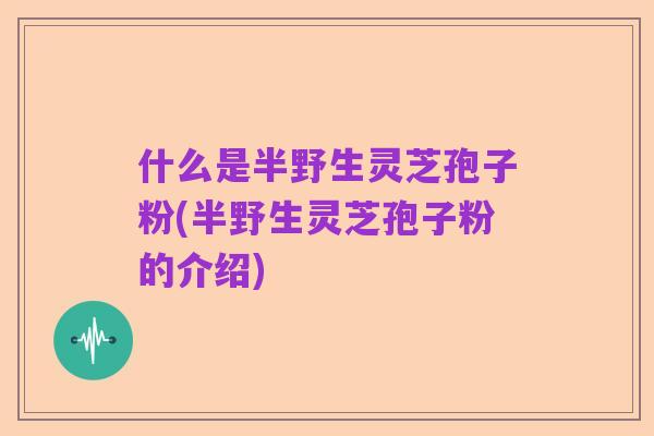 什么是半野生灵芝孢子粉(半野生灵芝孢子粉的介绍)