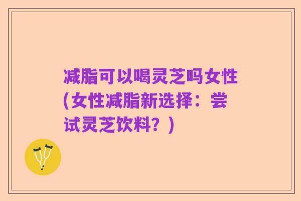 减脂可以喝灵芝吗女性(女性减脂新选择:尝试灵芝饮料?)