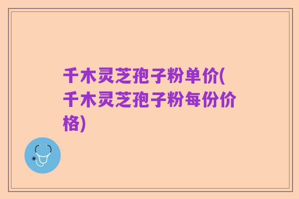 千木灵芝孢子粉单价(千木灵芝孢子粉每份价格)