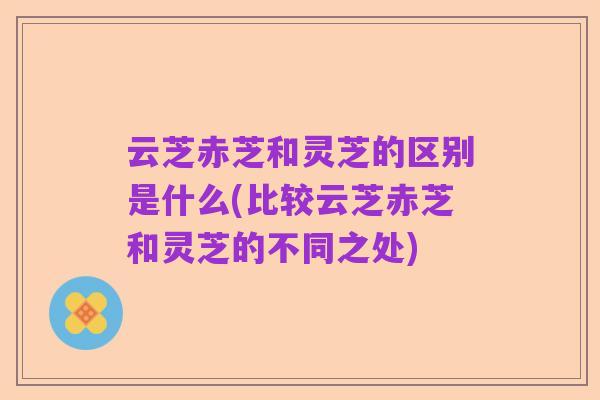 云芝赤芝和灵芝的区别是什么(比较云芝赤芝和灵芝的不同之处)