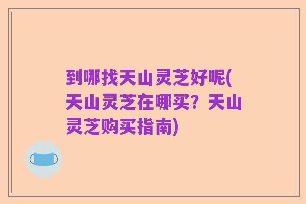 到哪找天山灵芝好呢(天山灵芝在哪买?天山灵芝购买指南)