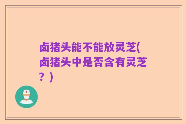 卤猪头能不能放灵芝(卤猪头中是否含有灵芝？)