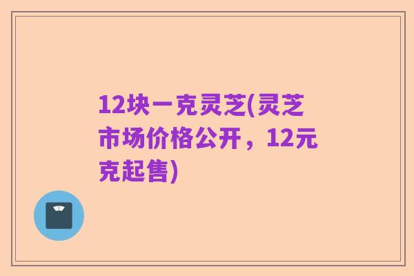 12块一克灵芝(灵芝市场价格公开,12元克起售)