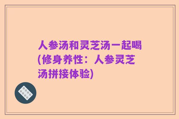 人参汤和灵芝汤一起喝(修身养性:人参灵芝汤拼接体验)